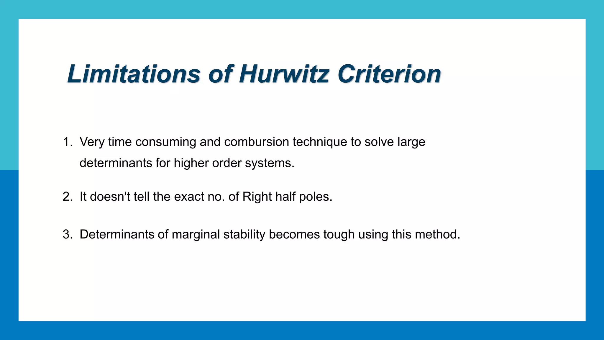 Limitations of Hurwitz Criterion
1. Very time consuming and combursion technique to solve large
determinants for higher order systems.
2. It doesn't tell the exact no. of Right half poles.
3. Determinants of marginal stability becomes tough using this method.
 
