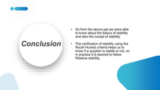 Conclusion
• So from the above ppt we were able
to know about the basics of stability
and also the cocept of stability.
• The verification of stability using the
Routh Hurwitz criteria helps us to
know if a sysytem is stable or not, so
in practice it is desired to follow
Relative stability.
 