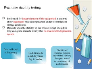  Performed for longer duration of the test period in order to
allow significant product degradation under recommended
storage conditions.
 Depends upon the stability of the product which should be
long enough to indicate clearly that no measurable degradation
occurs.
Data collected
at frequency
Stability of
reference material
include the stability
of reagent as well
as consistency of
performance
To distinguish
instability from
day to to day
Real time stability testing
 