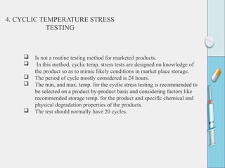  Is not a routine testing method for marketed products.
 In this method, cyclic temp. stress tests are designed on knowledge of
the product so as to mimic likely conditions in market place storage.
 The period of cycle mostly considered is 24 hours.
 The min, and max. temp. for the cyclic stress testing is recommended to
be selected on a product by-product basis and considering factors like
recommended storage temp. for the product and specific chemical and
physical degradation properties of the products.
 The test should normally have 20 cycles.
4. CYCLIC TEMPERATURE STRESS
TESTING
 