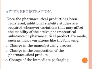 AFTER REGISTRATION…
Once the pharmaceutical product has been
registered, additional stability studies are
required whenever variations that may affect
the stability of the active pharmaceutical
substance or pharmaceutical product are made,
such as major variations like the following:
a. Change in the manufacturing process.
b. Change in the composition of the
pharmaceutical product.
c. Change of the immediate packaging.
 
