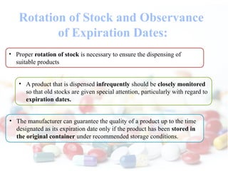 Rotation of Stock and Observance
of Expiration Dates:
• Proper rotation of stock is necessary to ensure the dispensing of
suitable products
• A product that is dispensed infrequently should be closely monitored
so that old stocks are given special attention, particularly with regard to
expiration dates.
• The manufacturer can guarantee the quality of a product up to the time
designated as its expiration date only if the product has been stored in
the original container under recommended storage conditions.
 