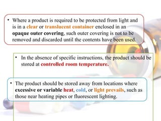 • In the absence of specific instructions, the product should be
stored at controlled room temperature.
• Where a product is required to be protected from light and
is in a clear or translucent container enclosed in an
opaque outer covering, such outer covering is not to be
removed and discarded until the contents have been used.
• The product should be stored away from locations where
excessive or variable heat, cold, or light prevails, such as
those near heating pipes or fluorescent lighting.
 