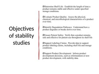 Objectives
of stability
studies
ØDetermine Shelf Life: Establish the length of time a
product remains stable and effective under specified
storage conditions.
ØEvaluate Product Quality: Assess the physical,
chemical, and microbiological characteristics of a product
over time.
ØIdentify Degradation Pathways: Understand how a
product degrades or breaks down over time.
ØEnsure Patient Safety: Verify that a product remains
safe and effective for patient use throughout its shelf life
ØSupport Labeling Claims: Provide data to support
product labeling claims, including shelf life and storage
conditions.
ØSupport Product Development: Inform product
development decisions, such as reformulation or new
product development, with stability data.
 