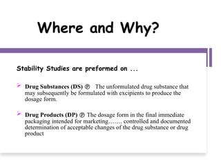 Where and Why?
Stability Studies are preformed on ...
 Drug Substances (DS)  The unformulated drug substance that
may subsequently be formulated with excipients to produce the
dosage form.
 Drug Products (DP)  The dosage form in the final immediate
packaging intended for marketing……. controlled and documented
determination of acceptable changes of the drug substance or drug
product
 