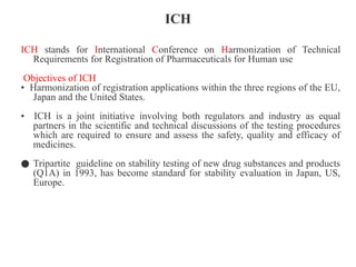 ICH
ICH stands for International Conference on Harmonization of Technical
Requirements for Registration of Pharmaceuticals for Human use
Objectives of ICH
• Harmonization of registration applications within the three regions of the EU,
Japan and the United States.
• ICH is a joint initiative involving both regulators and industry as equal
partners in the scientific and technical discussions of the testing procedures
which are required to ensure and assess the safety, quality and efficacy of
medicines.
● Tripartite guideline on stability testing of new drug substances and products
(Q1A) in 1993, has become standard for stability evaluation in Japan, US,
Europe.
 