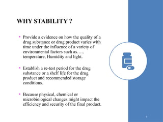 WHY STABILITY ?
• Provide a evidence on how the quality of a
drug substance or drug product varies with
time under the influence of a variety of
environmental factors such as…..
temperature, Humidity and light.
• Establish a re-test period for the drug
substance or a shelf life for the drug
product and recommended storage
conditions.
• Because physical, chemical or
microbiological changes might impact the
efficiency and security of the final product.
5
 