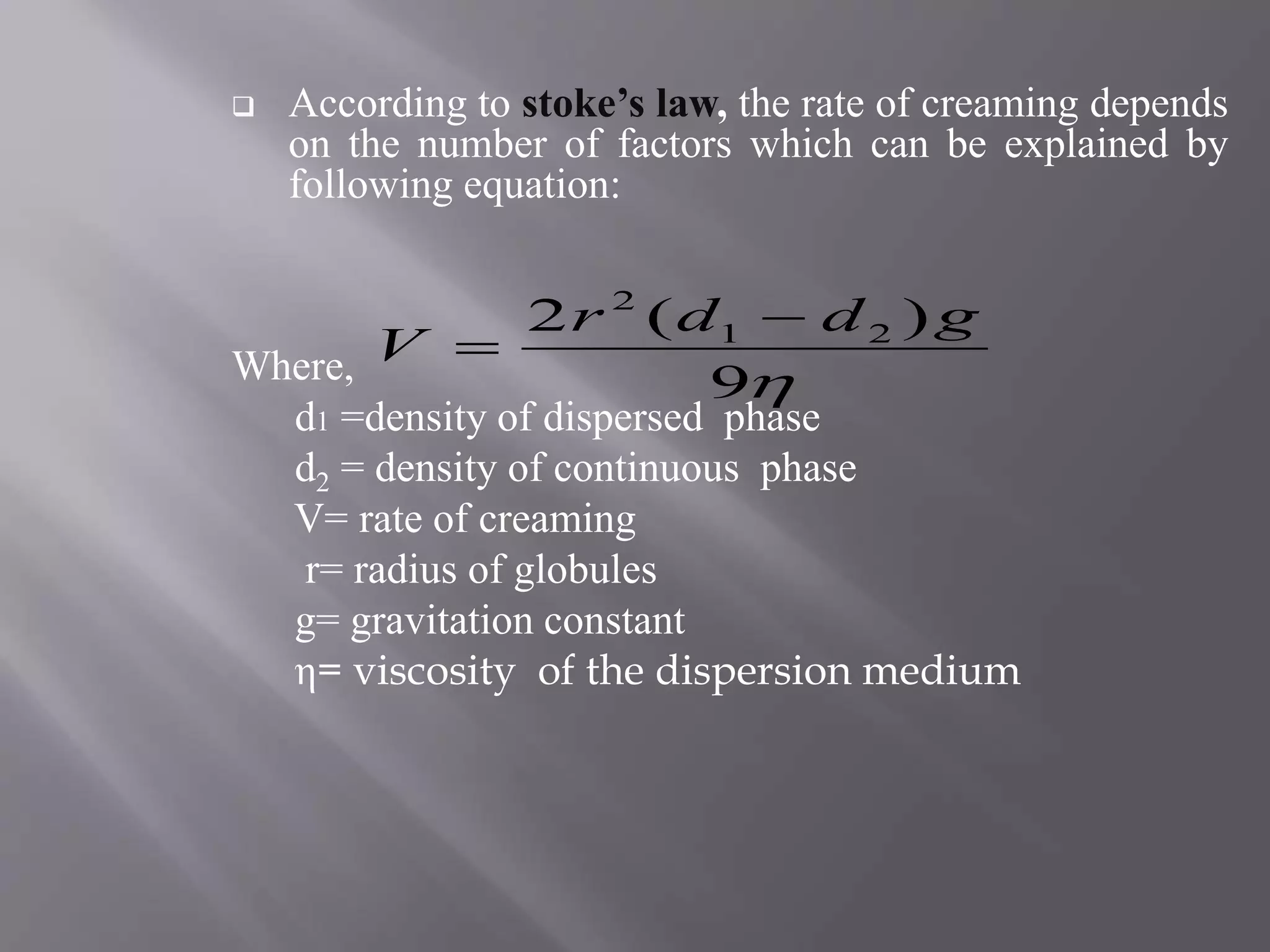  According to stoke’s law, the rate of creaming depends
on the number of factors which can be explained by
following equation:
Where,
d1 =density of dispersed phase
d2 = density of continuous phase
V= rate of creaming
r= radius of globules
g= gravitation constant
η= viscosity of the dispersion medium
9
)(2 21
2
gddr
V


 