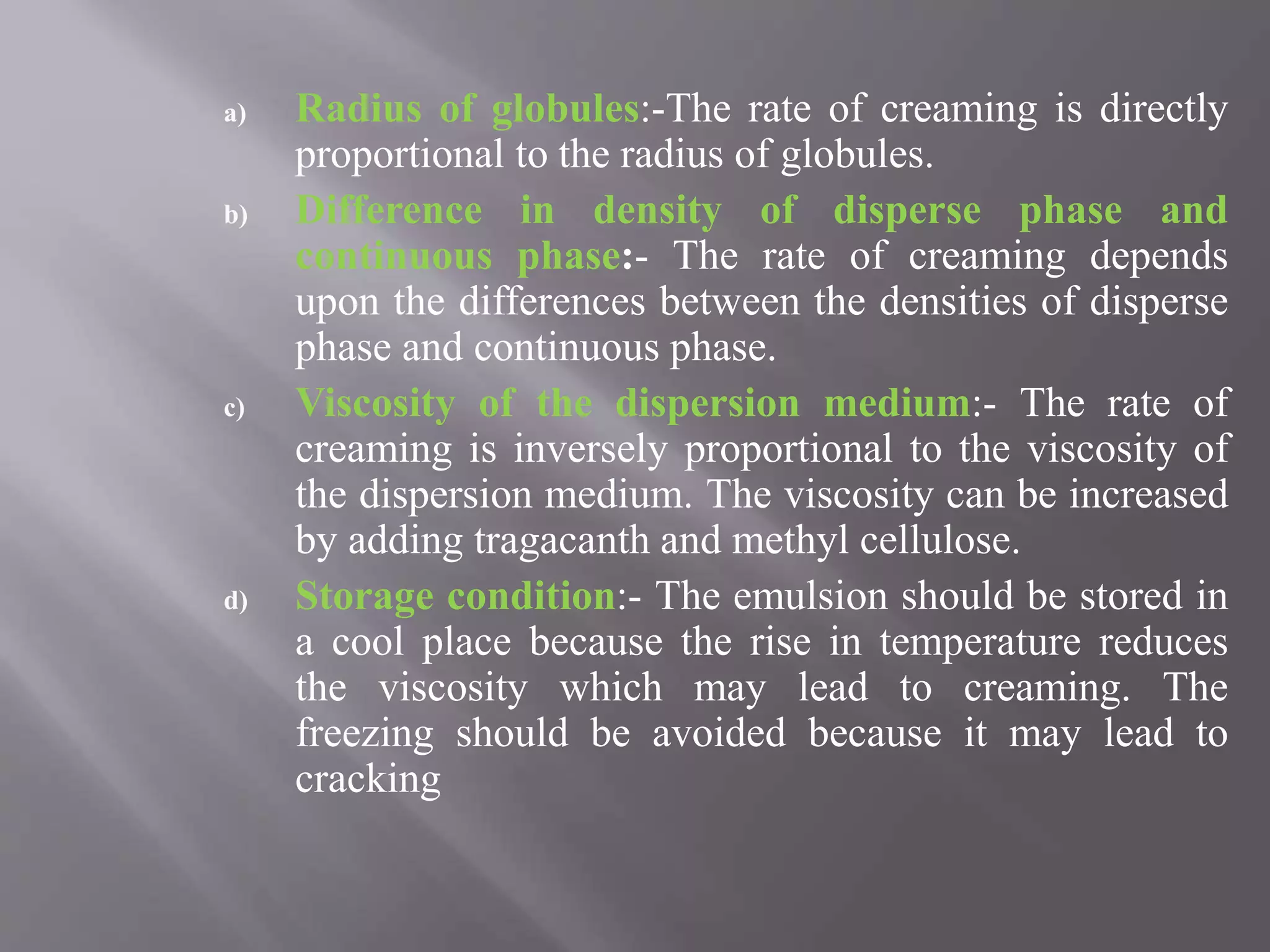 a) Radius of globules:-The rate of creaming is directly
proportional to the radius of globules.
b) Difference in density of disperse phase and
continuous phase:- The rate of creaming depends
upon the differences between the densities of disperse
phase and continuous phase.
c) Viscosity of the dispersion medium:- The rate of
creaming is inversely proportional to the viscosity of
the dispersion medium. The viscosity can be increased
by adding tragacanth and methyl cellulose.
d) Storage condition:- The emulsion should be stored in
a cool place because the rise in temperature reduces
the viscosity which may lead to creaming. The
freezing should be avoided because it may lead to
cracking
 