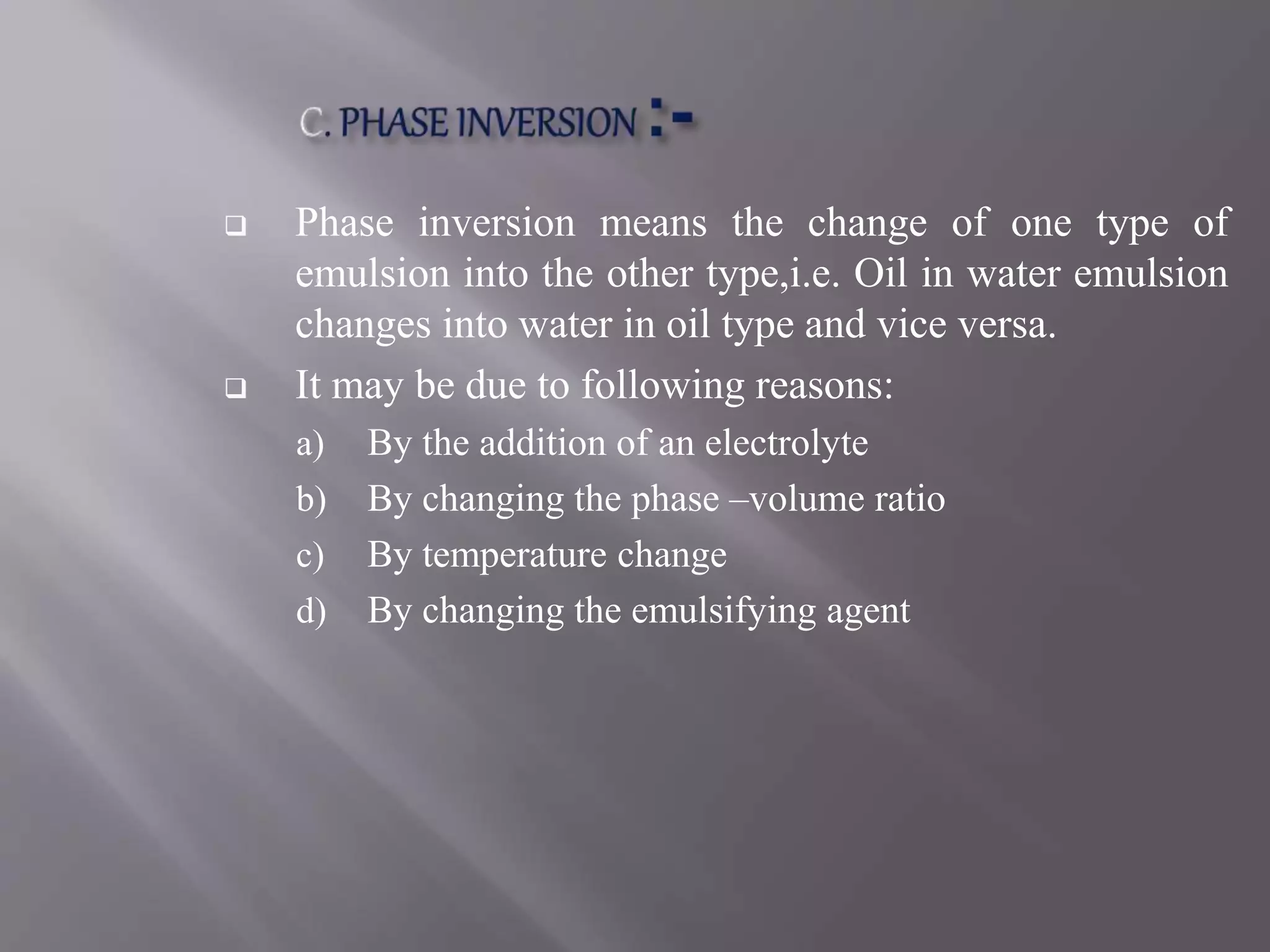  Phase inversion means the change of one type of
emulsion into the other type,i.e. Oil in water emulsion
changes into water in oil type and vice versa.
 It may be due to following reasons:
a) By the addition of an electrolyte
b) By changing the phase –volume ratio
c) By temperature change
d) By changing the emulsifying agent
 