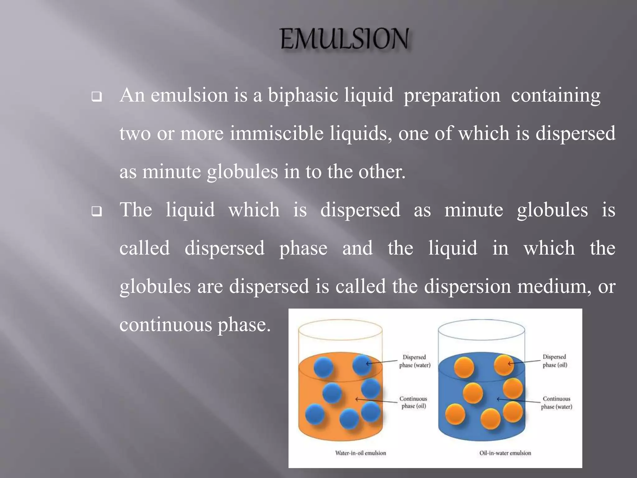  An emulsion is a biphasic liquid preparation containing
two or more immiscible liquids, one of which is dispersed
as minute globules in to the other.
 The liquid which is dispersed as minute globules is
called dispersed phase and the liquid in which the
globules are dispersed is called the dispersion medium, or
continuous phase.
 