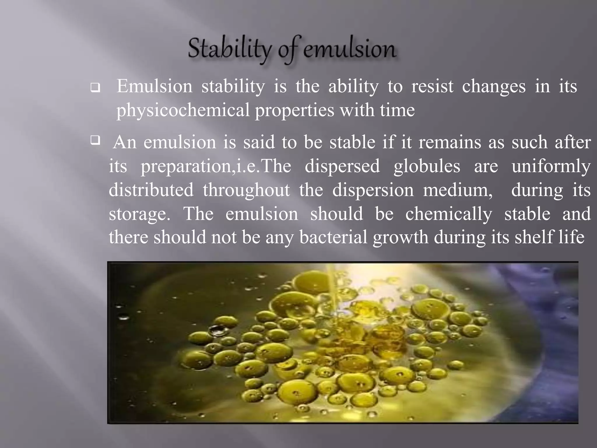  Emulsion stability is the ability to resist changes in its
physicochemical properties with time
 .An emulsion is said to be stable if it remains as such after
its preparation,i.e.The dispersed globules are uniformly
distributed throughout the dispersion medium, during its
storage. The emulsion should be chemically stable and
there should not be any bacterial growth during its shelf life
 