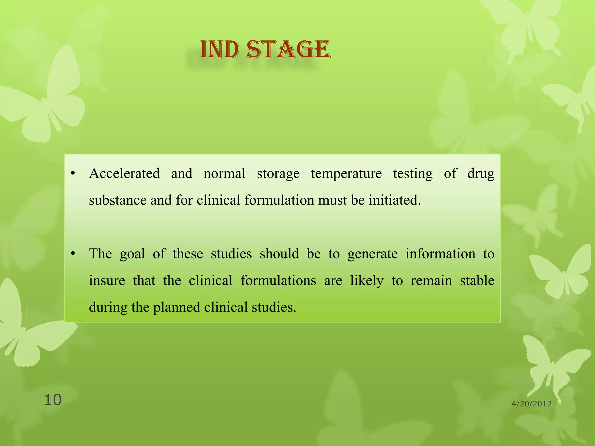 IND STAGE



     • Accelerated and normal storage temperature testing of drug
       substance and for clinical formulation must be initiated.


     • The goal of these studies should be to generate information to
       insure that the clinical formulations are likely to remain stable
       during the planned clinical studies.




10                                                                         4/20/2012
 
