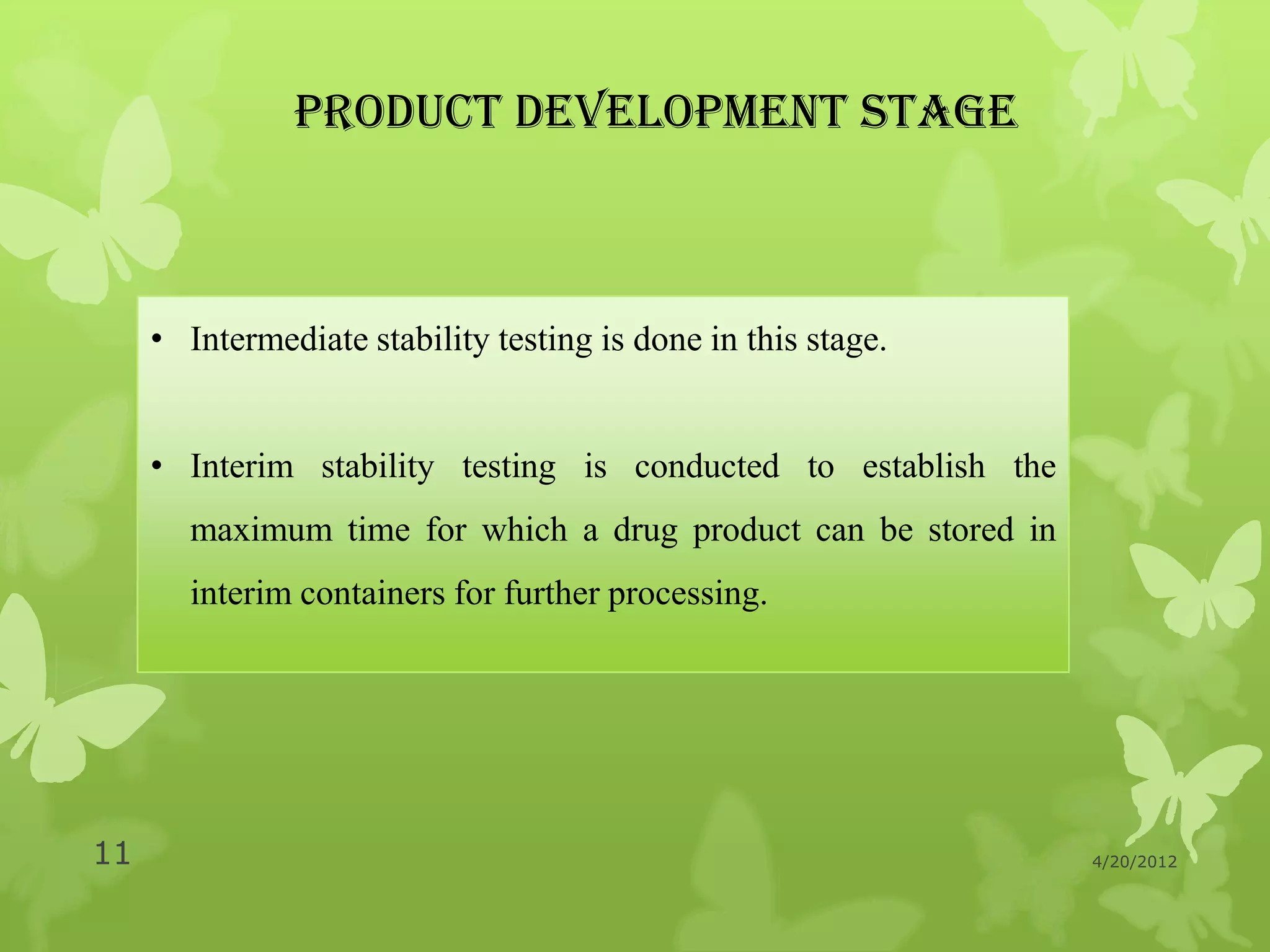 PRODUCT DEVELOPMENT STAGE



     • Intermediate stability testing is done in this stage.


     • Interim stability testing is conducted to establish the
       maximum time for which a drug product can be stored in
       interim containers for further processing.




11                                                               4/20/2012
 