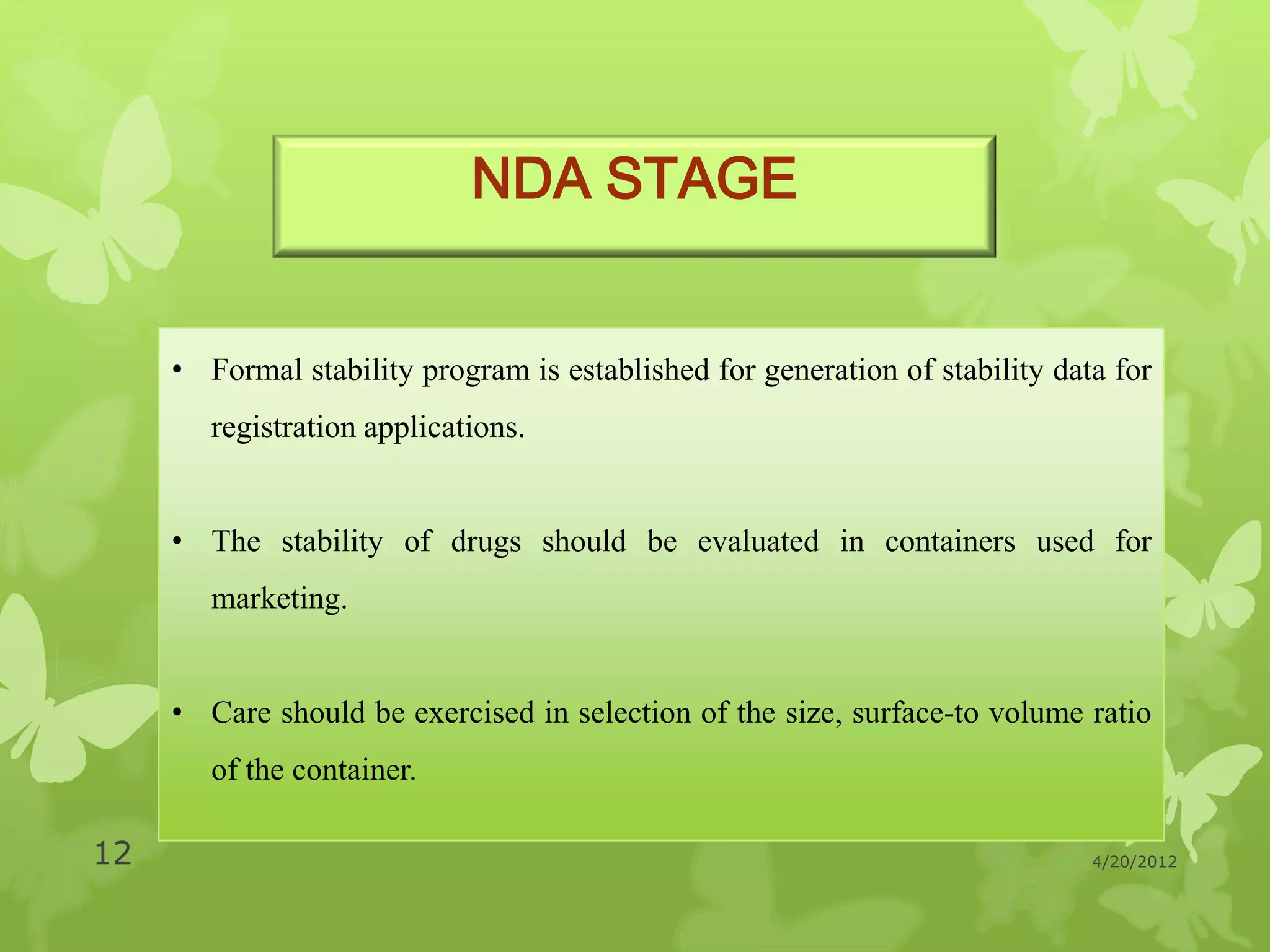 NDA STAGE


     • Formal stability program is established for generation of stability data for
        registration applications.


     • The stability of drugs should be evaluated in containers used for
        marketing.


     • Care should be exercised in selection of the size, surface-to volume ratio
        of the container.

12                                                                            4/20/2012
 