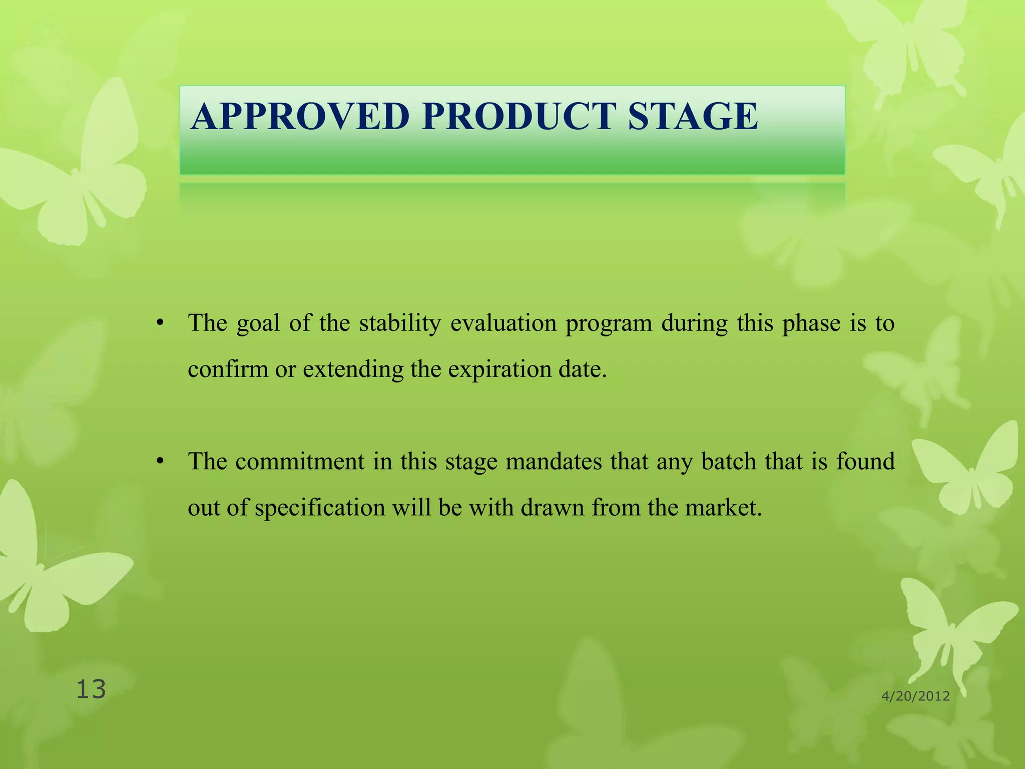 APPROVED PRODUCT STAGE




     • The goal of the stability evaluation program during this phase is to
        confirm or extending the expiration date.


     • The commitment in this stage mandates that any batch that is found
        out of specification will be with drawn from the market.




13                                                                       4/20/2012
 
