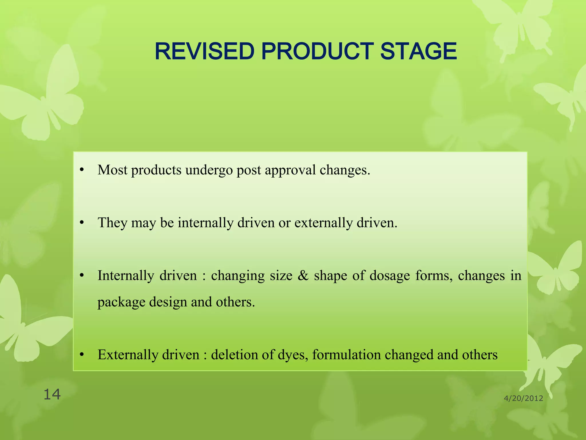 REVISED PRODUCT STAGE




     • Most products undergo post approval changes.


     • They may be internally driven or externally driven.


     • Internally driven : changing size & shape of dosage forms, changes in
        package design and others.


     • Externally driven : deletion of dyes, formulation changed and others

14                                                                            4/20/2012
 