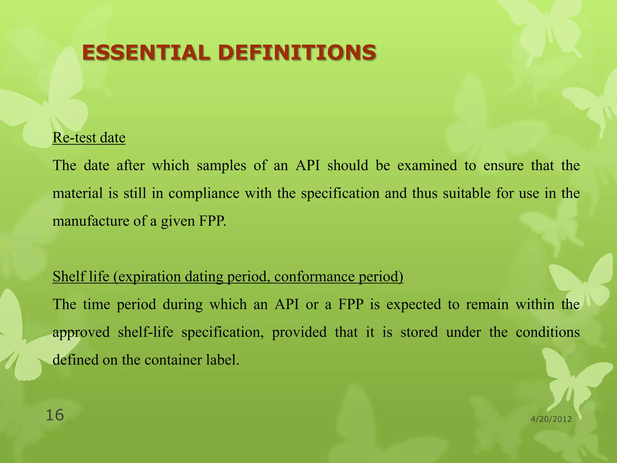 ESSENTIAL DEFINITIONS



Re-test date
The date after which samples of an API should be examined to ensure that the
material is still in compliance with the specification and thus suitable for use in the
manufacture of a given FPP.


Shelf life (expiration dating period, conformance period)
The time period during which an API or a FPP is expected to remain within the
approved shelf-life specification, provided that it is stored under the conditions
defined on the container label.


16                                                                            4/20/2012
 