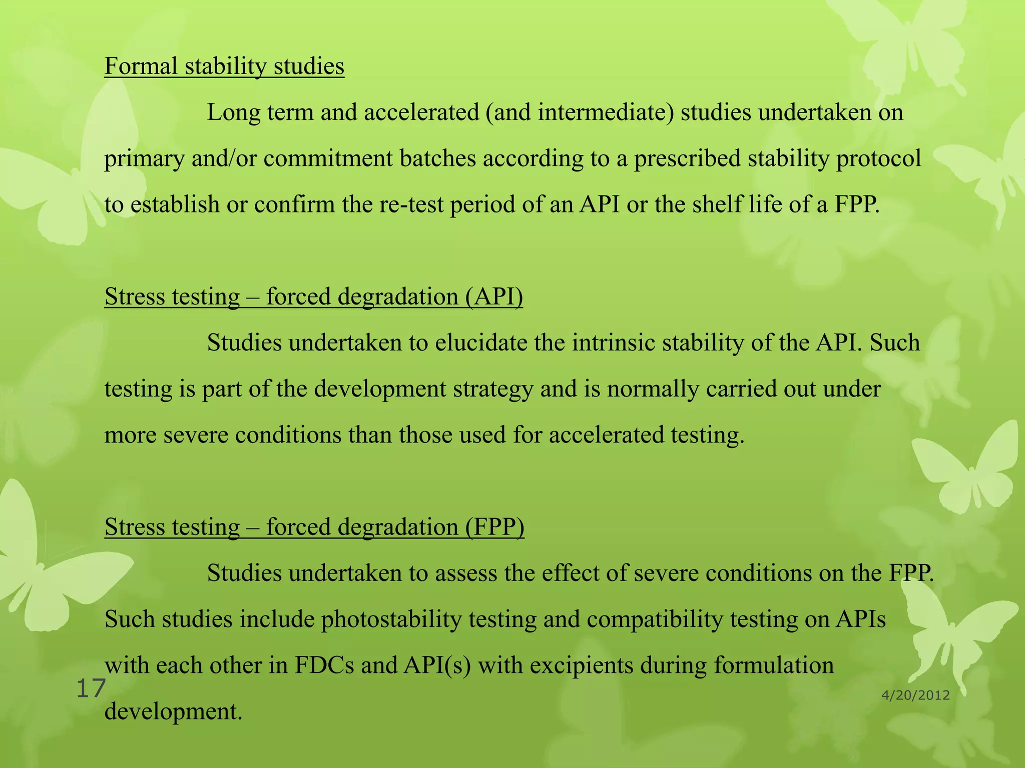 Formal stability studies
            Long term and accelerated (and intermediate) studies undertaken on
  primary and/or commitment batches according to a prescribed stability protocol
  to establish or confirm the re-test period of an API or the shelf life of a FPP.


  Stress testing – forced degradation (API)
            Studies undertaken to elucidate the intrinsic stability of the API. Such
  testing is part of the development strategy and is normally carried out under
  more severe conditions than those used for accelerated testing.


  Stress testing – forced degradation (FPP)
            Studies undertaken to assess the effect of severe conditions on the FPP.
  Such studies include photostability testing and compatibility testing on APIs
  with each other in FDCs and API(s) with excipients during formulation
17                                                                                   4/20/2012
  development.
 