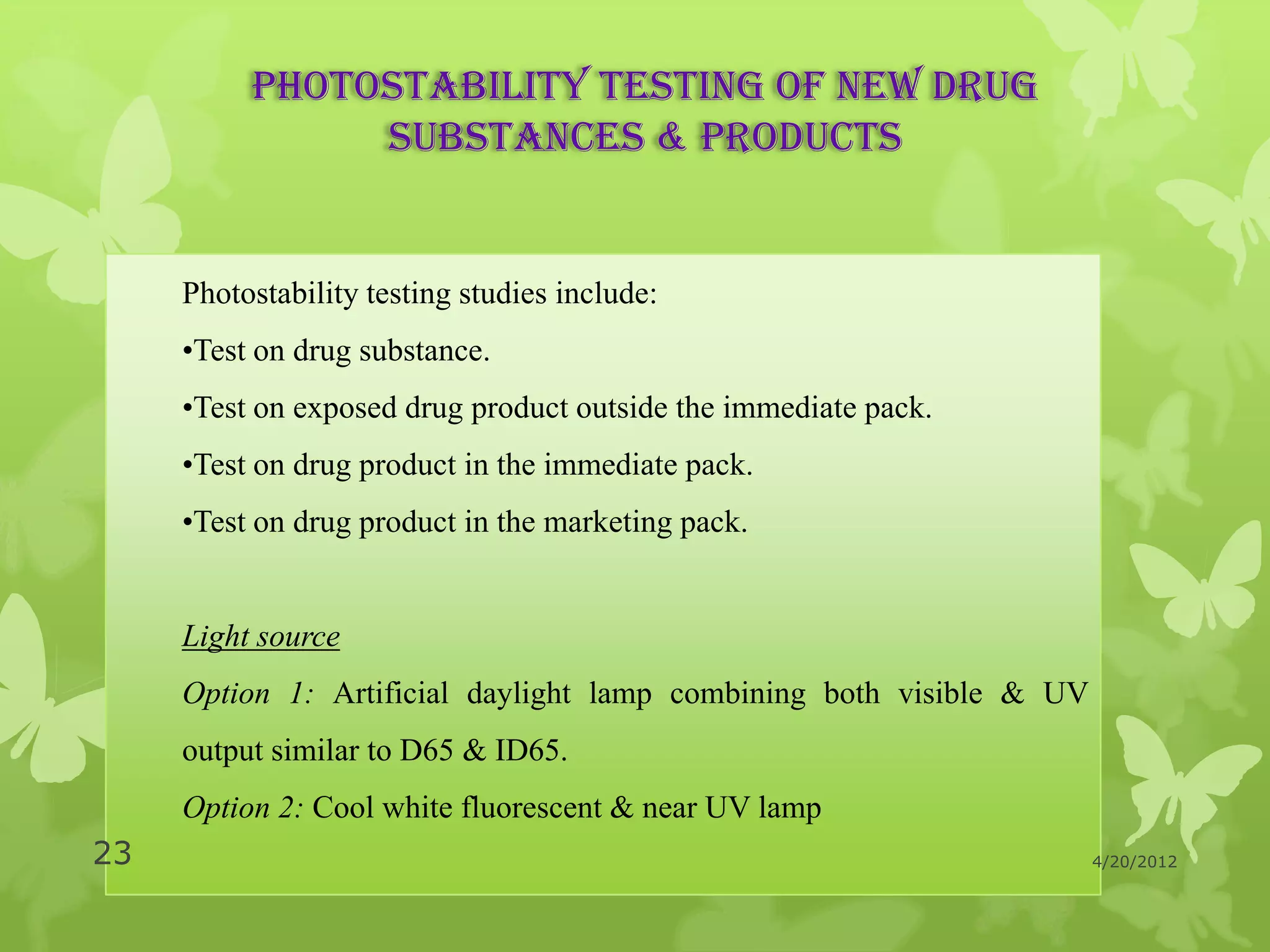 Photostability testing of new drug
               substances & products


     Photostability testing studies include:
     •Test on drug substance.
     •Test on exposed drug product outside the immediate pack.
     •Test on drug product in the immediate pack.
     •Test on drug product in the marketing pack.


     Light source
     Option 1: Artificial daylight lamp combining both visible & UV
     output similar to D65 & ID65.
     Option 2: Cool white fluorescent & near UV lamp
23                                                                    4/20/2012
 