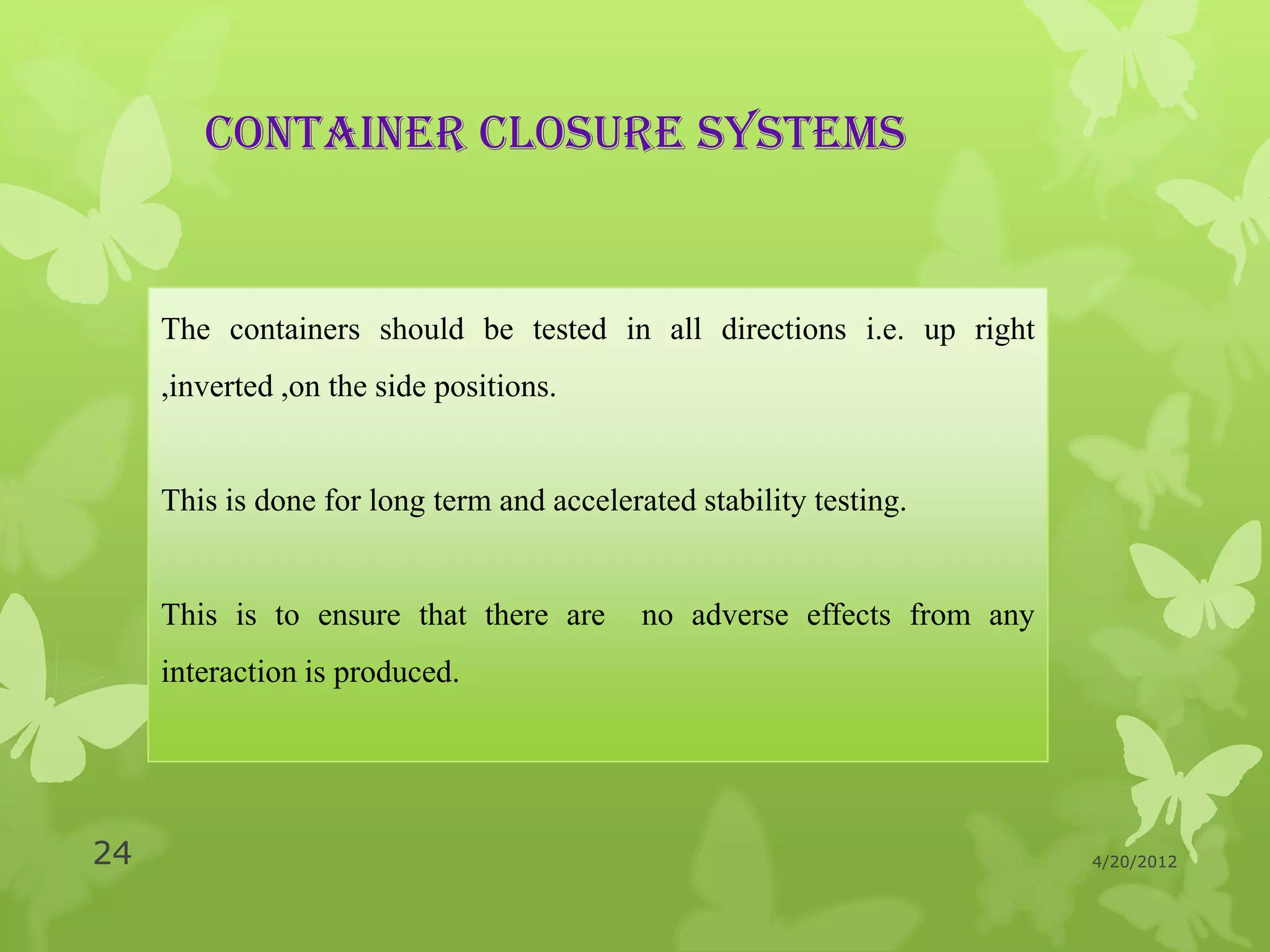 CONTAINER CLOSURE SYSTEMS


     The containers should be tested in all directions i.e. up right
     ,inverted ,on the side positions.


     This is done for long term and accelerated stability testing.


     This is to ensure that there are       no adverse effects from any
     interaction is produced.




24                                                                        4/20/2012
 
