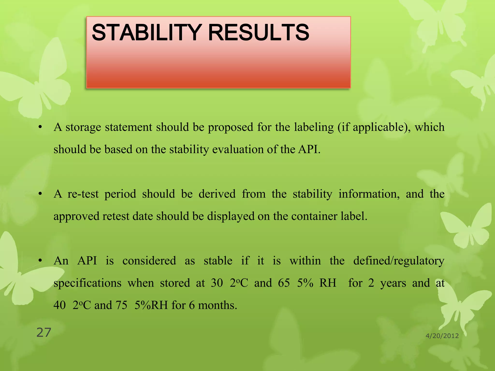 STABILITY RESULTS



• A storage statement should be proposed for the labeling (if applicable), which
     should be based on the stability evaluation of the API.


• A re-test period should be derived from the stability information, and the
     approved retest date should be displayed on the container label.


• An API is considered as stable if it is within the defined/regulatory
     specifications when stored at 30 2oC and 65 5% RH for 2 years and at
     40 2oC and 75 5%RH for 6 months.

27                                                                          4/20/2012
 
