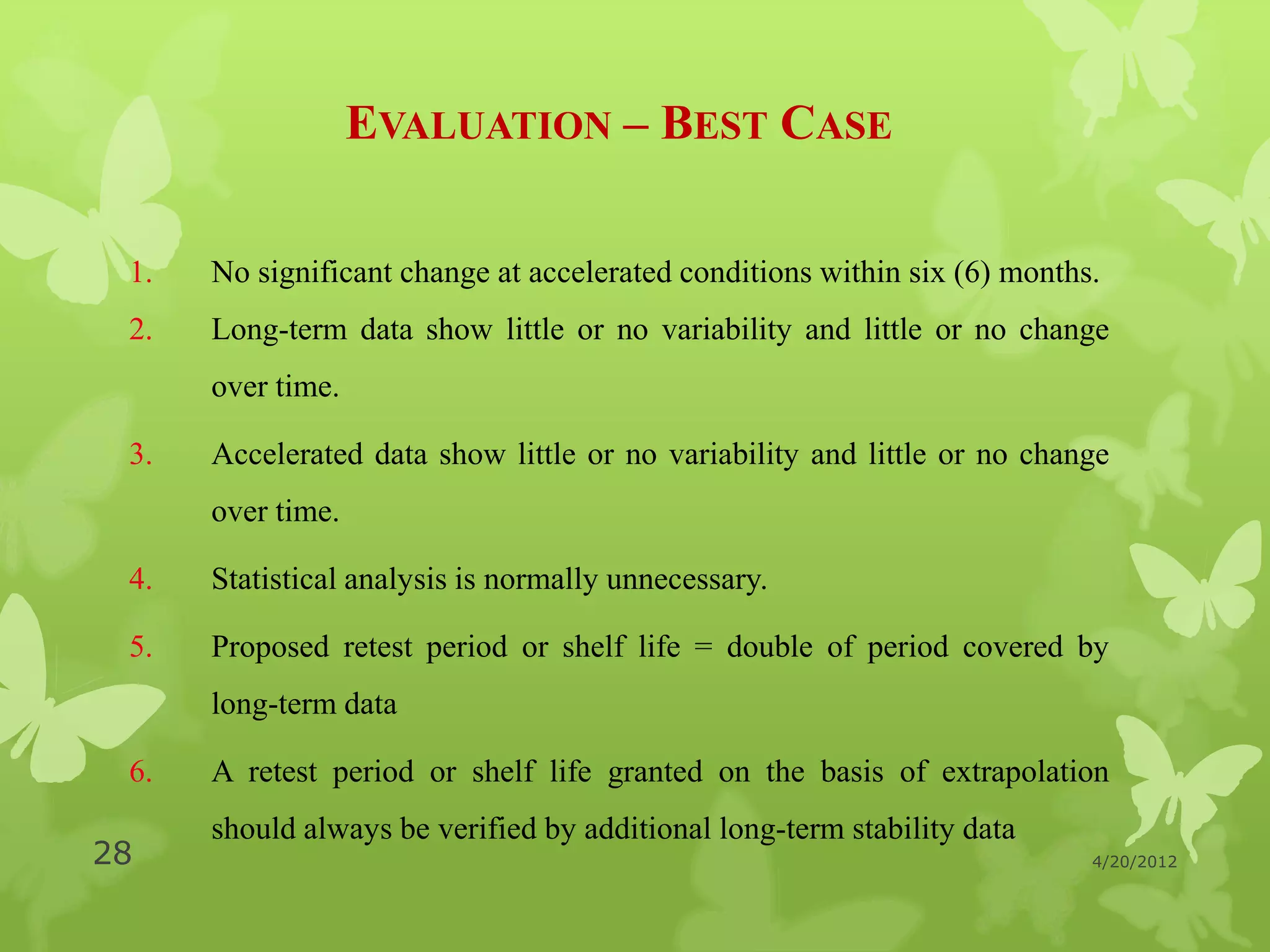 EVALUATION – BEST CASE

 1.   No significant change at accelerated conditions within six (6) months.
 2.   Long-term data show little or no variability and little or no change
      over time.

 3.   Accelerated data show little or no variability and little or no change
      over time.

 4.   Statistical analysis is normally unnecessary.

 5.   Proposed retest period or shelf life = double of period covered by
      long-term data

 6.   A retest period or shelf life granted on the basis of extrapolation
      should always be verified by additional long-term stability data
28                                                                         4/20/2012
 