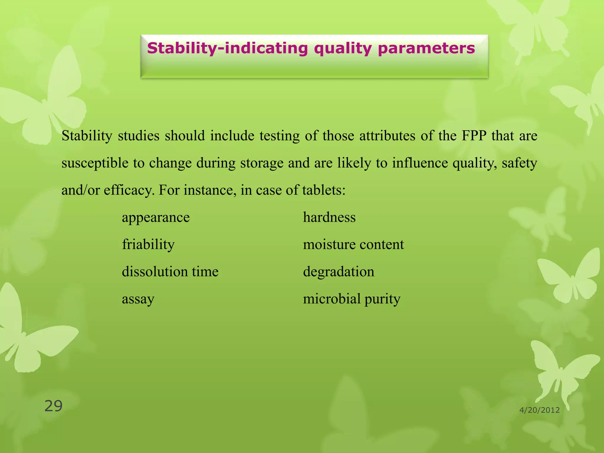 Stability-indicating quality parameters




 Stability studies should include testing of those attributes of the FPP that are
 susceptible to change during storage and are likely to influence quality, safety
 and/or efficacy. For instance, in case of tablets:
           appearance                      hardness
           friability                      moisture content
           dissolution time                degradation
           assay                           microbial purity




29                                                                           4/20/2012
 