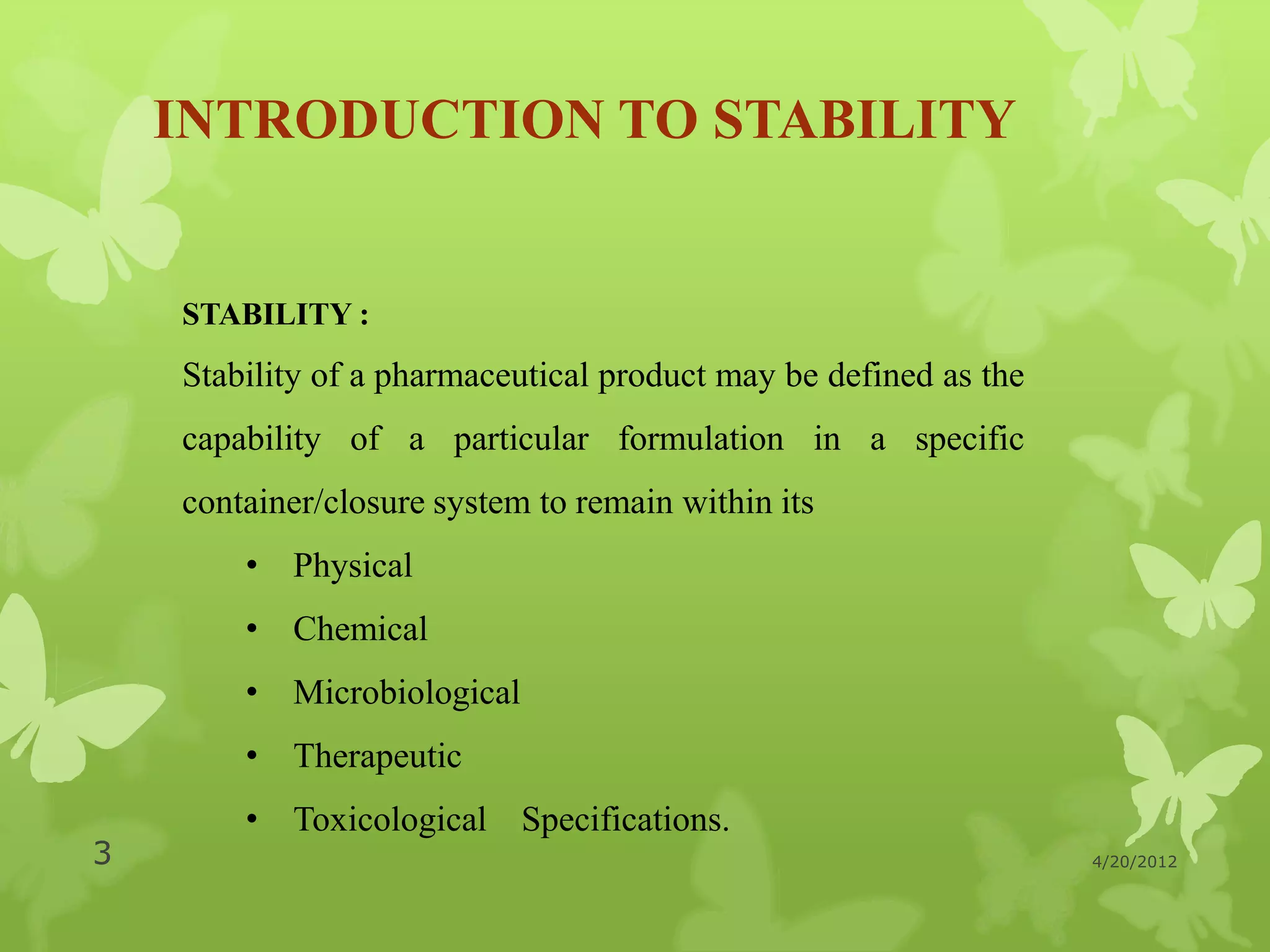 INTRODUCTION TO STABILITY


    STABILITY :
    Stability of a pharmaceutical product may be defined as the
    capability of a particular formulation in a specific
    container/closure system to remain within its
        • Physical
        • Chemical
        • Microbiological
        • Therapeutic
        • Toxicological Specifications.
3                                                                 4/20/2012
 