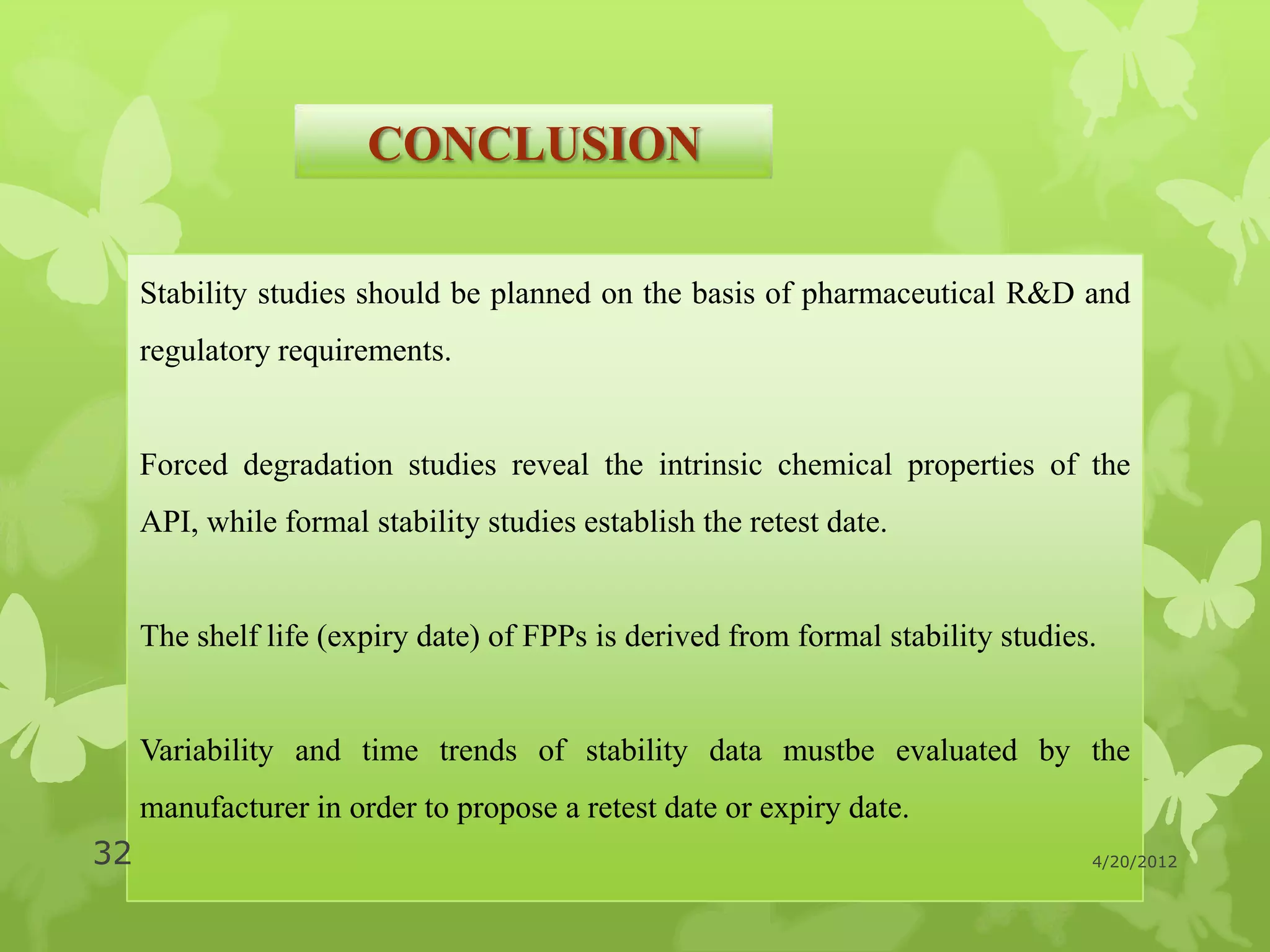 CONCLUSION

     Stability studies should be planned on the basis of pharmaceutical R&D and
     regulatory requirements.


     Forced degradation studies reveal the intrinsic chemical properties of the
     API, while formal stability studies establish the retest date.


     The shelf life (expiry date) of FPPs is derived from formal stability studies.


     Variability and time trends of stability data mustbe evaluated by the
     manufacturer in order to propose a retest date or expiry date.
32                                                                                4/20/2012
 