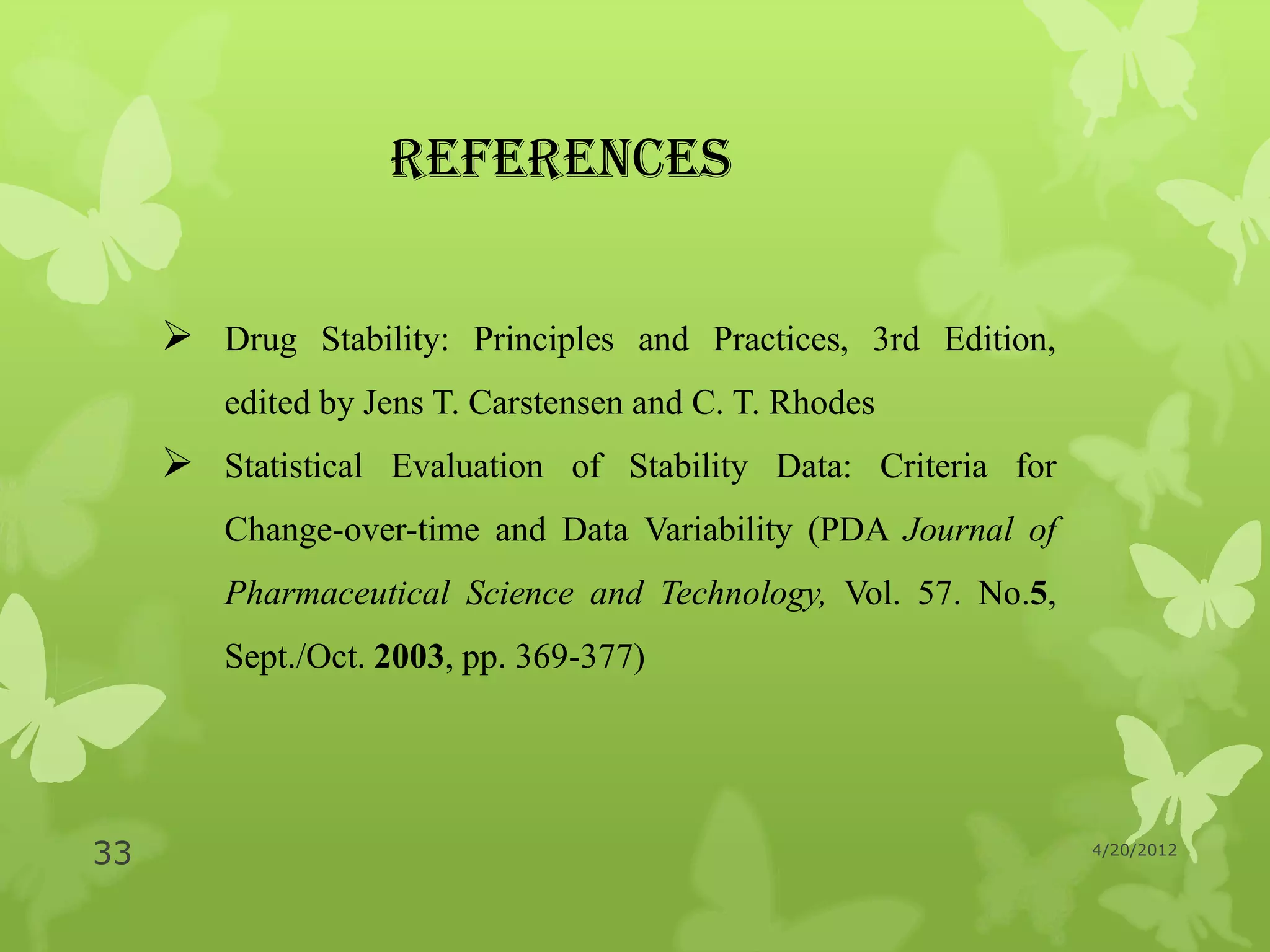 REFERENCES


      Drug Stability: Principles and Practices, 3rd Edition,
        edited by Jens T. Carstensen and C. T. Rhodes
      Statistical Evaluation of Stability Data: Criteria for
        Change-over-time and Data Variability (PDA Journal of
        Pharmaceutical Science and Technology, Vol. 57. No.5,
        Sept./Oct. 2003, pp. 369-377)




33                                                              4/20/2012
 