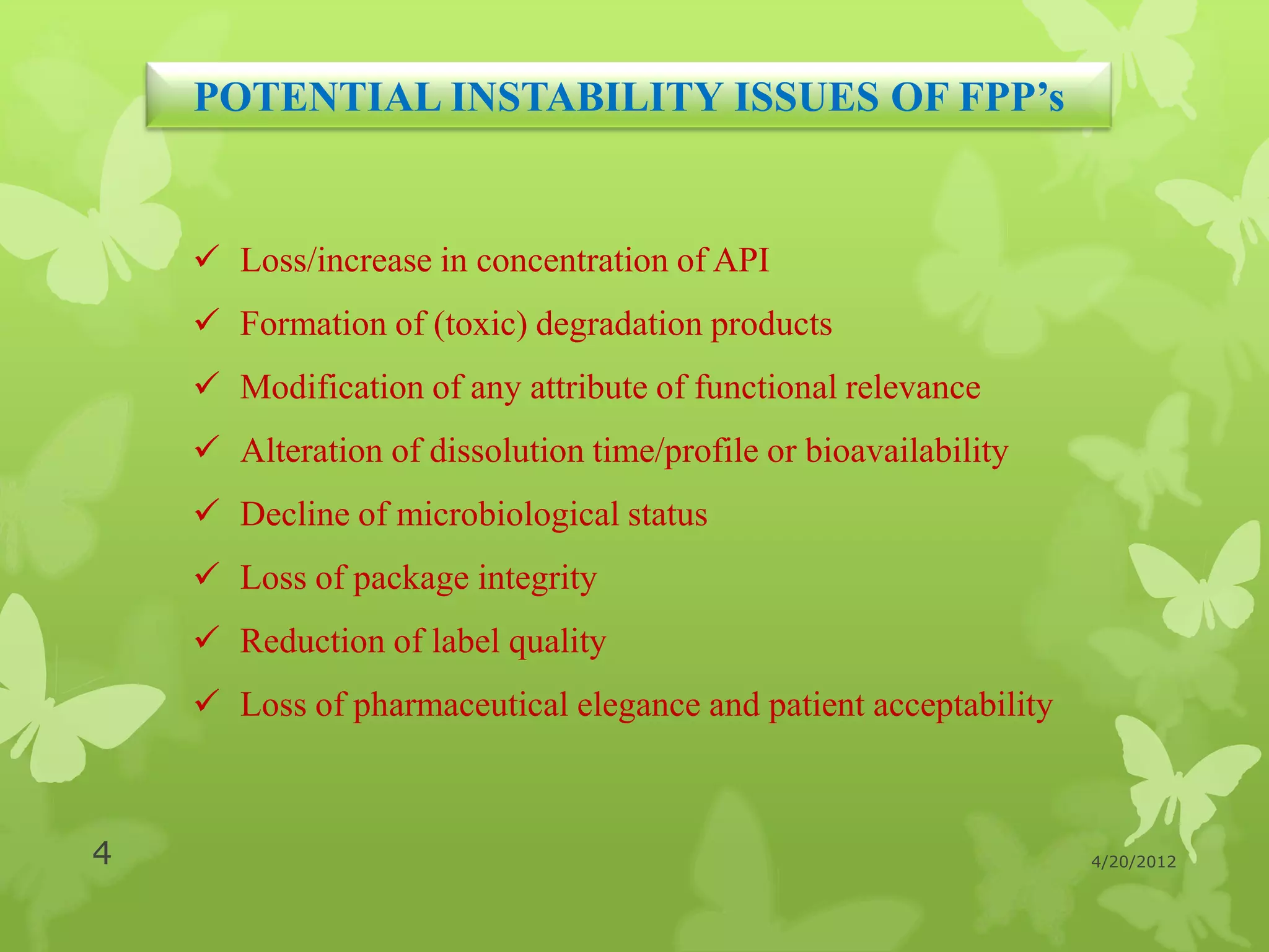 POTENTIAL INSTABILITY ISSUES OF FPP’s


     Loss/increase in concentration of API
     Formation of (toxic) degradation products
     Modification of any attribute of functional relevance
     Alteration of dissolution time/profile or bioavailability
     Decline of microbiological status
     Loss of package integrity
     Reduction of label quality
     Loss of pharmaceutical elegance and patient acceptability



4                                                                 4/20/2012
 