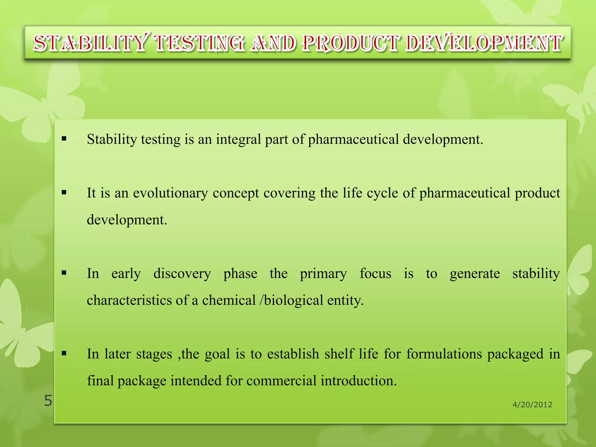    Stability testing is an integral part of pharmaceutical development.


       It is an evolutionary concept covering the life cycle of pharmaceutical product
        development.


       In early discovery phase the primary focus is to generate stability
        characteristics of a chemical /biological entity.


       In later stages ,the goal is to establish shelf life for formulations packaged in
        final package intended for commercial introduction.
5                                                                               4/20/2012
 