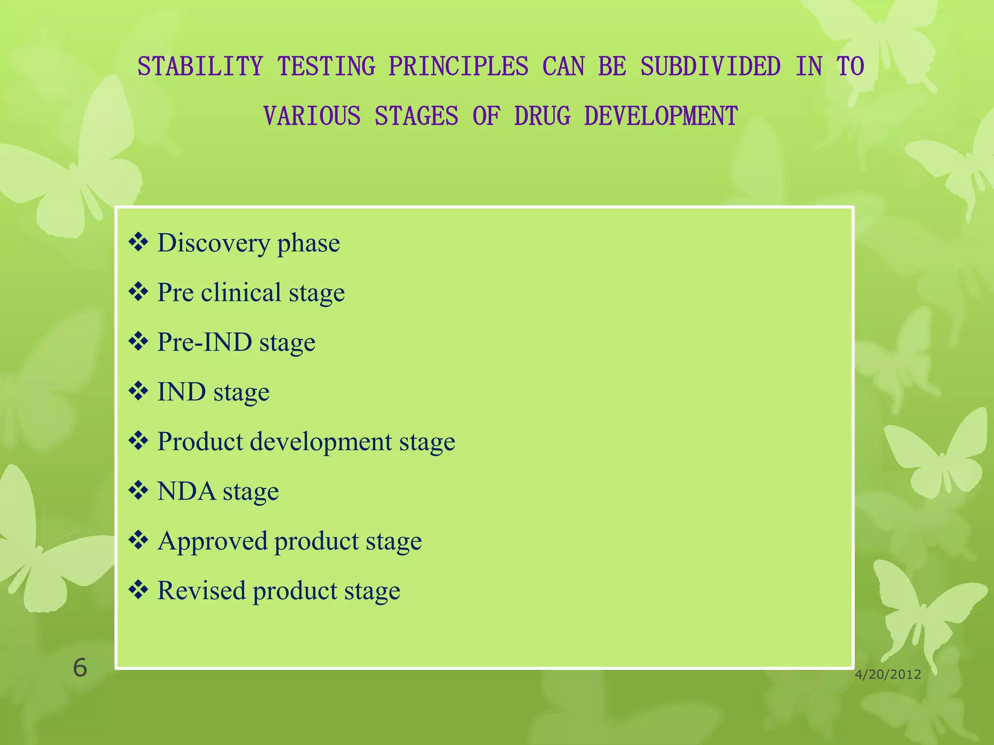 STABILITY TESTING PRINCIPLES CAN BE SUBDIVIDED IN TO
                VARIOUS STAGES OF DRUG DEVELOPMENT



     Discovery phase
     Pre clinical stage
     Pre-IND stage
     IND stage
     Product development stage
     NDA stage
     Approved product stage
     Revised product stage

6                                                       4/20/2012
 