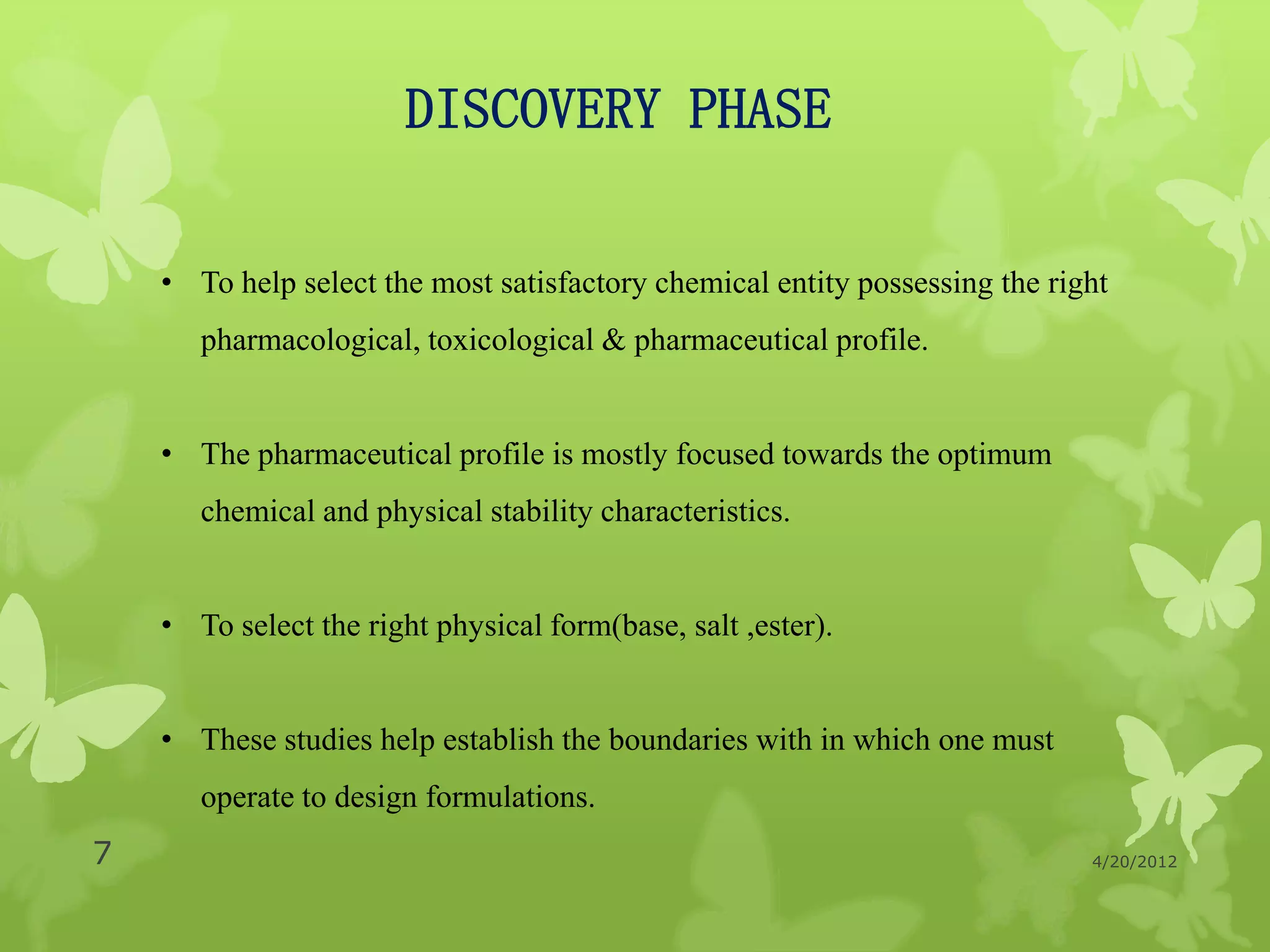 DISCOVERY PHASE

    • To help select the most satisfactory chemical entity possessing the right
       pharmacological, toxicological & pharmaceutical profile.


    • The pharmaceutical profile is mostly focused towards the optimum
       chemical and physical stability characteristics.


    • To select the right physical form(base, salt ,ester).


    • These studies help establish the boundaries with in which one must
       operate to design formulations.
7                                                                            4/20/2012
 