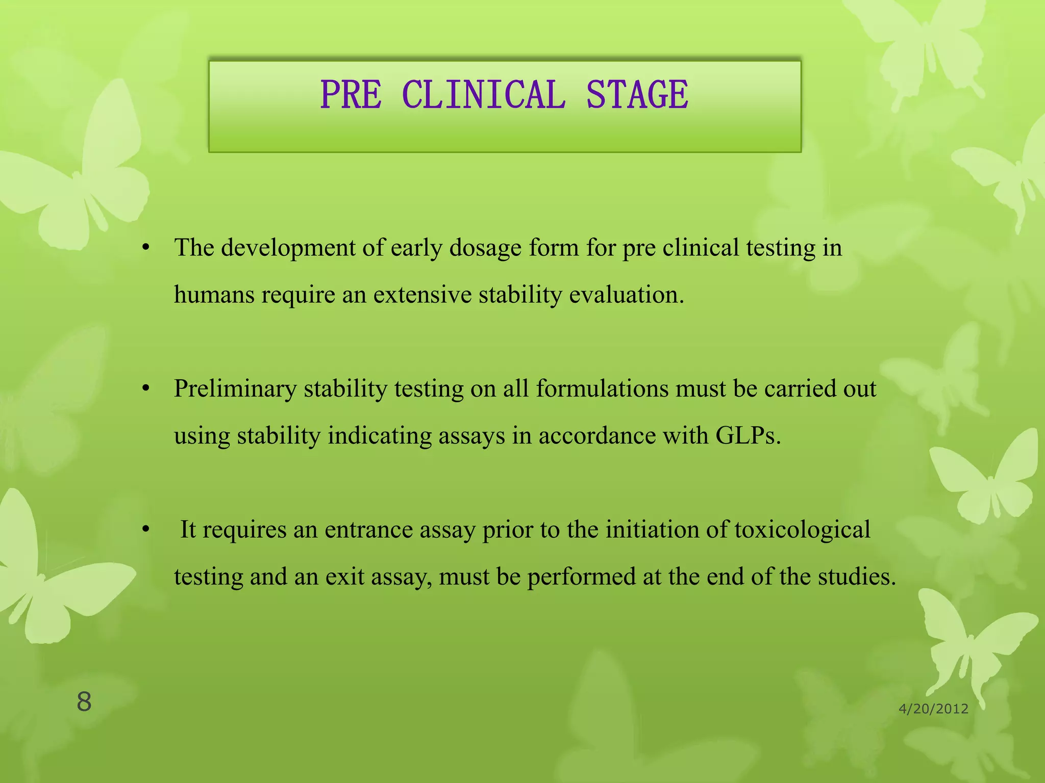 PRE CLINICAL STAGE


    • The development of early dosage form for pre clinical testing in
        humans require an extensive stability evaluation.


    • Preliminary stability testing on all formulations must be carried out
        using stability indicating assays in accordance with GLPs.


    •   It requires an entrance assay prior to the initiation of toxicological
        testing and an exit assay, must be performed at the end of the studies.



8                                                                                 4/20/2012
 