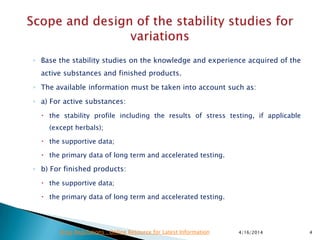 ◦ Base the stability studies on the knowledge and experience acquired of the
active substances and finished products.
◦ The available information must be taken into account such as:
◦ a) For active substances:
 the stability profile including the results of stress testing, if applicable
(except herbals);
 the supportive data;
 the primary data of long term and accelerated testing.
◦ b) For finished products:
 the supportive data;
 the primary data of long term and accelerated testing.
4/16/2014 4Drug Regulations : Online Resource for Latest Information
 