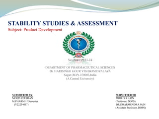 STABILITY STUDIES & ASSESSMENT
Subject: Product Development
Session : 2023-24
DEPARTMENT OF PHARMACEUTICAL SCIENCES
Dr. HARISINGH GOUR VISHWAVIDYALAYA
Sagar (M.P)-470003,India
(A Central University)
SUBMITTED BY SUBMITTED TO
MOHD ZEESHAN PROF. S.K.JAIN
M.PHARM 1st Semester (Professor, DOPS)
(Y22254017) DR.DHARMENDRA JAIN
(Assistant Professor, DOPS)
 