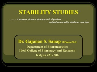 STABILITY STUDIES
……… A measure of how a pharmaceutical product
maintains its quality attributes over time
Dr. Gajanan S. Sanap M.Pharm.,Ph.D
Department of Pharmaceutics
Ideal College of Pharmacy and Research
Kalyan 421- 306
 