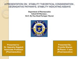 A PRESENTATION ON : STABILITY THEORITICAL CONSIDERATION ,
   DEGRADATIVE PATHWAYS, STABILITY INDICATING ASSAYS

                          Department of Pharmaceutics
                              School Of Pharmacy .
                      B.I.T. By Pass Road Partapur Meerut




    Presented to :                                           Presented By :
Dr. Upendra Nagaich                                          Promila Sharan
Associate Professor                                         M.Pharm -1 sem
  (Pharmaceutics)                                           (Pharmaceutics)
 