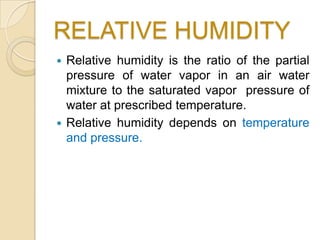 RELATIVE HUMIDITY
 Relative humidity is the ratio of the partial
  pressure of water vapor in an air water
  mixture to the saturated vapor pressure of
  water at prescribed temperature.
 Relative humidity depends on temperature
  and pressure.
 