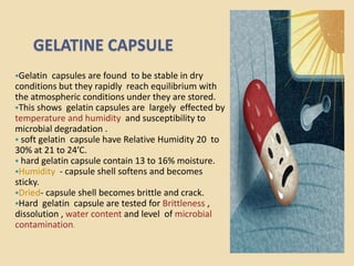 GELATINE CAPSULE
Gelatin  capsules are found to be stable in dry
conditions but they rapidly reach equilibrium with
the atmospheric conditions under they are stored.
This shows gelatin capsules are largely effected by
temperature and humidity and susceptibility to
microbial degradation .
 soft gelatin capsule have Relative Humidity 20 to
30% at 21 to 24’C.
 hard gelatin capsule contain 13 to 16% moisture.
Humidity - capsule shell softens and becomes
sticky.
Dried- capsule shell becomes brittle and crack.
Hard gelatin capsule are tested for Brittleness ,
dissolution , water content and level of microbial
contamination.
 