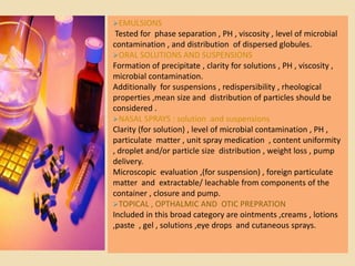 EMULSIONS
 Tested for phase separation , PH , viscosity , level of microbial
contamination , and distribution of dispersed globules.
ORAL SOLUTIONS AND SUSPENSIONS
Formation of precipitate , clarity for solutions , PH , viscosity ,
microbial contamination.
Additionally for suspensions , redispersibility , rheological
properties ,mean size and distribution of particles should be
considered .
NASAL SPRAYS : solution and suspensions
Clarity (for solution) , level of microbial contamination , PH ,
particulate matter , unit spray medication , content uniformity
, droplet and/or particle size distribution , weight loss , pump
delivery.
Microscopic evaluation ,(for suspension) , foreign particulate
matter and extractable/ leachable from components of the
container , closure and pump.
TOPICAL , OPTHALMIC AND OTIC PREPRATION
Included in this broad category are ointments ,creams , lotions
,paste , gel , solutions ,eye drops and cutaneous sprays.
 