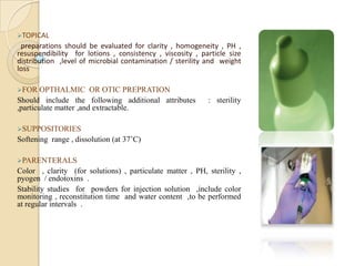 TOPICAL
 preparations should be evaluated for clarity , homogeneity , PH ,
resuspendibility for lotions , consistency , viscosity , particle size
distribution ,level of microbial contamination / sterility and weight
loss

FOR    OPTHALMIC OR OTIC PREPRATION
Should include the following additional attributes         : sterility
,particulate matter ,and extractable.

SUPPOSITORIES
Softening range , dissolution (at 37’C)

PARENTERALS
Color , clarity (for solutions) , particulate matter , PH, sterility ,
pyogen / endotoxins .
Stability studies for powders for injection solution ,include color
monitoring , reconstitution time and water content ,to be performed
at regular intervals .
 