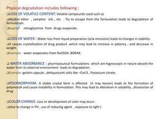 Physical degradation includes following :
LOSS OF VOLATILE CONTENT: Volatile compounds used such as
Alcohol  ether , camphor oils , etc . Try to escape from the formulation leads to degradation of
formulation.
Example : nitroglycerine from drugs evaporate.


LOSS OF WATER : Water loss from liquid preparation (o/w emulsion) leads to changes in stability .
Itcauses crystallization of drug product .which may lead to increase in potency , and decrease in
weight.
Example : water evaporates from Na2SO4 .BORAX.


 WATER    ABSORBANCE : pharmaceutical formulations which are hygroscopic in nature absorb the
water from its external environment leads to degradation .
Example :gelatin capsule , deliquescent salts like –Cacl3 , Potassium citrate.


POLYMORPHISM: A stable crystal form is effected (it may loosen) leads to the formation of
polymorph and cause instability in formulation. This may lead to alteration in solubility , dissolution of
drug


COLOR CHANGE: Loss or development of color may occur .
(due to change in PH , use of reducing agent   , exposure to light )
 