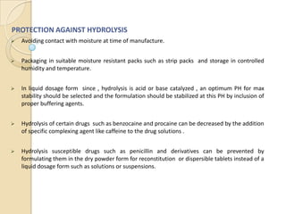 PROTECTION AGAINST HYDROLYSIS
   Avoiding contact with moisture at time of manufacture.


   Packaging in suitable moisture resistant packs such as strip packs and storage in controlled
    humidity and temperature.


   In liquid dosage form since , hydrolysis is acid or base catalyzed , an optimum PH for max
    stability should be selected and the formulation should be stabilized at this PH by inclusion of
    proper buffering agents.


   Hydrolysis of certain drugs such as benzocaine and procaine can be decreased by the addition
    of specific complexing agent like caffeine to the drug solutions .


   Hydrolysis susceptible drugs such as penicillin and derivatives can be prevented by
    formulating them in the dry powder form for reconstitution or dispersible tablets instead of a
    liquid dosage form such as solutions or suspensions.
 