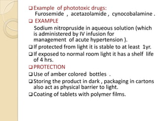  Example   of phototoxic drugs:
   Furosemide , acetazolamide , cynocobalamine .
 EXAMPLE
  Sodium nitropruside in aqueous solution (which
  is administered by IV infusion for
  management of acute hypertension ).
 If protected from light it is stable to at least 1yr.
 If exposed to normal room light it has a shelf life
  of 4 hrs.
 PROTECTION
 Use of amber colored bottles .
 Storing the product in dark , packaging in cartons
  also act as physical barrier to light.
 Coating of tablets with polymer films.
 