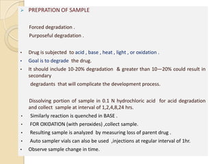    PREPRATION OF SAMPLE

    Forced degradation .
    Purposeful degradation .


•   Drug is subjected to acid , base , heat , light , or oxidation .
•   Goal is to degrade the drug.
•   It should include 10-20% degradation & greater than 10—20% could result in
    secondary
    degradants that will complicate the development process.


    Dissolving portion of sample in 0.1 N hydrochloric acid for acid degradation
    and collect sample at interval of 1,2,4,8,24 hrs.
•   Similarly reaction is quenched in BASE .
•   FOR OXIDATION (with peroxides) ,collect sample.
•   Resulting sample is analyzed by measuring loss of parent drug .
•   Auto sampler vials can also be used ,injections at regular interval of 1hr.
•   Observe sample change in time.
 