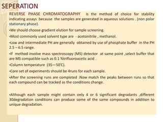 SEPERATION
  REVERSE PHASE CHROMATOGRAPHY                is the method of choice for stability
  indicating assays because the samples are generated in aqueous solutions . (non polar
  stationary phase).
  •We should choose gradient elution   for sample screening.
  •Most commonly used solvent type are    - acetonitrile , methanol.
  •Low and   intermediate PH are generally obtained by use of phosphate buffer in the PH
  2.5 – 6.5 range.
  •Ifmethod involve mass spectroscopy (MS) detector at same point ,select buffer that
  are MS compatible such as 0.1 %trifluoroacetic acid .
  •Column temperature   (35—50’C).
  •Core set of experiments should be 4runs for each sample.
  •Afterthe screening runs are completed .Now match the peaks between runs so that
  each compound can be tracked as the conditions change.


  •Although each sample might contain only 4 or 6 significant degradants ,different
  30degradation conditions can produce some of the same compounds in addition to
  unique degradation.
 