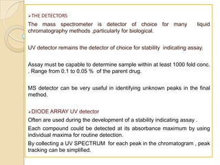 THE DETECTORS
The mass spectrometer is detector of choice for many                   liquid
chromatography methods ,particularly for biological.


UV detector remains the detector of choice for stability indicating assay.


Assay must be capable to determine sample within at least 1000 fold conc.
. Range from 0.1 to 0.05 % of the parent drug.


MS detector can be very useful in identifying unknown peaks in the final
method.


DIODE ARRAY     UV detector
Often are used during the development of a stability indicating assay .
Each compound could be detected at its absorbance maximum by using
individual maxima for routine detection.
By collecting a UV SPECTRUM for each peak in the chromatogram , peak
tracking can be simplified.
 